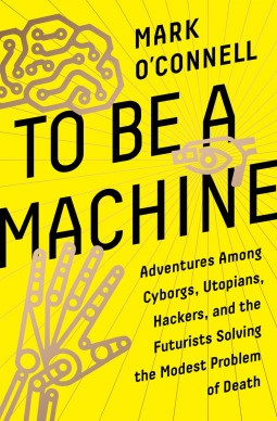 To Be a Machine : Adventures Among Cyborgs, Utopians, Hackers, and the Futurists Solving the Modest Problem of Death