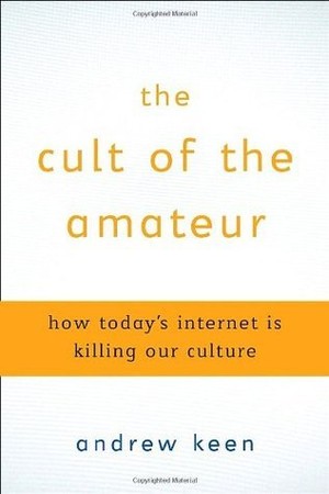 The Cult of the Amateur: How Today's Internet Is Killing Our Culture
